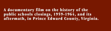A documentary film on the history of the public schools closings, 1959-1964, and its aftermath, in Prince Edward County, Virginia.